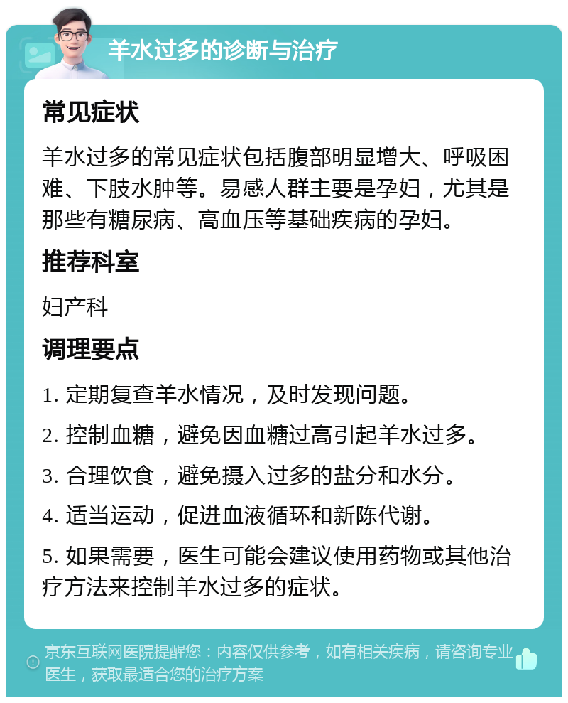 羊水过多的诊断与治疗 常见症状 羊水过多的常见症状包括腹部明显增大、呼吸困难、下肢水肿等。易感人群主要是孕妇，尤其是那些有糖尿病、高血压等基础疾病的孕妇。 推荐科室 妇产科 调理要点 1. 定期复查羊水情况，及时发现问题。 2. 控制血糖，避免因血糖过高引起羊水过多。 3. 合理饮食，避免摄入过多的盐分和水分。 4. 适当运动，促进血液循环和新陈代谢。 5. 如果需要，医生可能会建议使用药物或其他治疗方法来控制羊水过多的症状。