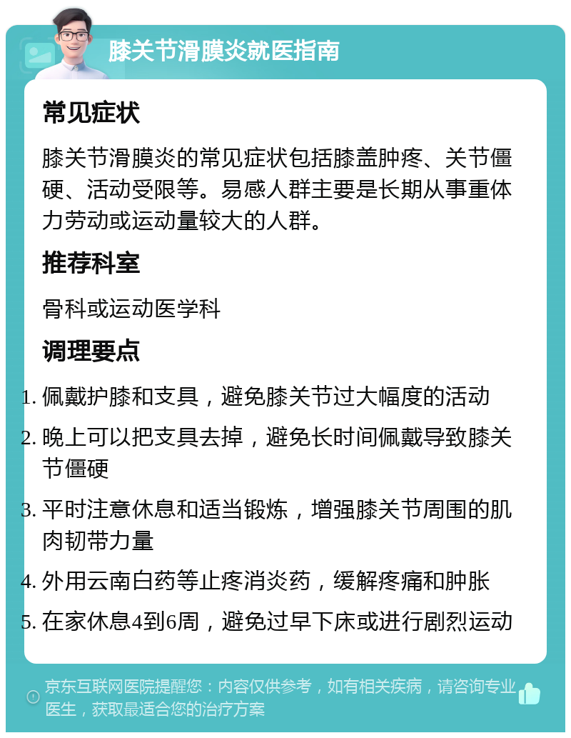 膝关节滑膜炎就医指南 常见症状 膝关节滑膜炎的常见症状包括膝盖肿疼、关节僵硬、活动受限等。易感人群主要是长期从事重体力劳动或运动量较大的人群。 推荐科室 骨科或运动医学科 调理要点 佩戴护膝和支具，避免膝关节过大幅度的活动 晚上可以把支具去掉，避免长时间佩戴导致膝关节僵硬 平时注意休息和适当锻炼，增强膝关节周围的肌肉韧带力量 外用云南白药等止疼消炎药，缓解疼痛和肿胀 在家休息4到6周，避免过早下床或进行剧烈运动