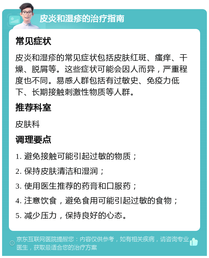 皮炎和湿疹的治疗指南 常见症状 皮炎和湿疹的常见症状包括皮肤红斑、瘙痒、干燥、脱屑等。这些症状可能会因人而异，严重程度也不同。易感人群包括有过敏史、免疫力低下、长期接触刺激性物质等人群。 推荐科室 皮肤科 调理要点 1. 避免接触可能引起过敏的物质； 2. 保持皮肤清洁和湿润； 3. 使用医生推荐的药膏和口服药； 4. 注意饮食，避免食用可能引起过敏的食物； 5. 减少压力，保持良好的心态。