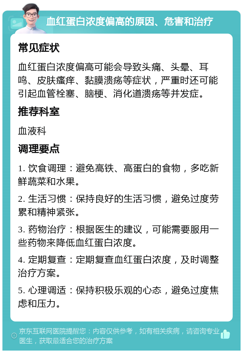 血红蛋白浓度偏高的原因、危害和治疗 常见症状 血红蛋白浓度偏高可能会导致头痛、头晕、耳鸣、皮肤瘙痒、黏膜溃疡等症状，严重时还可能引起血管栓塞、脑梗、消化道溃疡等并发症。 推荐科室 血液科 调理要点 1. 饮食调理：避免高铁、高蛋白的食物，多吃新鲜蔬菜和水果。 2. 生活习惯：保持良好的生活习惯，避免过度劳累和精神紧张。 3. 药物治疗：根据医生的建议，可能需要服用一些药物来降低血红蛋白浓度。 4. 定期复查：定期复查血红蛋白浓度，及时调整治疗方案。 5. 心理调适：保持积极乐观的心态，避免过度焦虑和压力。