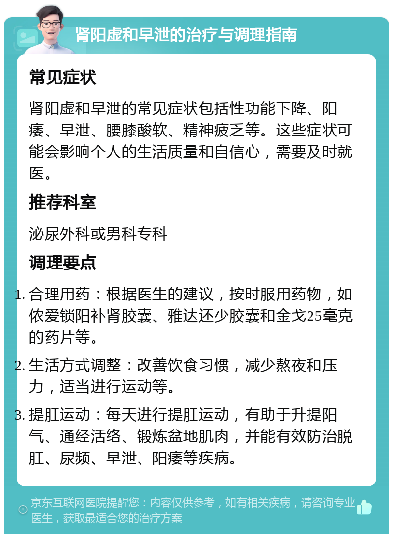 肾阳虚和早泄的治疗与调理指南 常见症状 肾阳虚和早泄的常见症状包括性功能下降、阳痿、早泄、腰膝酸软、精神疲乏等。这些症状可能会影响个人的生活质量和自信心，需要及时就医。 推荐科室 泌尿外科或男科专科 调理要点 合理用药：根据医生的建议，按时服用药物，如侬爱锁阳补肾胶囊、雅达还少胶囊和金戈25毫克的药片等。 生活方式调整：改善饮食习惯，减少熬夜和压力，适当进行运动等。 提肛运动：每天进行提肛运动，有助于升提阳气、通经活络、锻炼盆地肌肉，并能有效防治脱肛、尿频、早泄、阳痿等疾病。