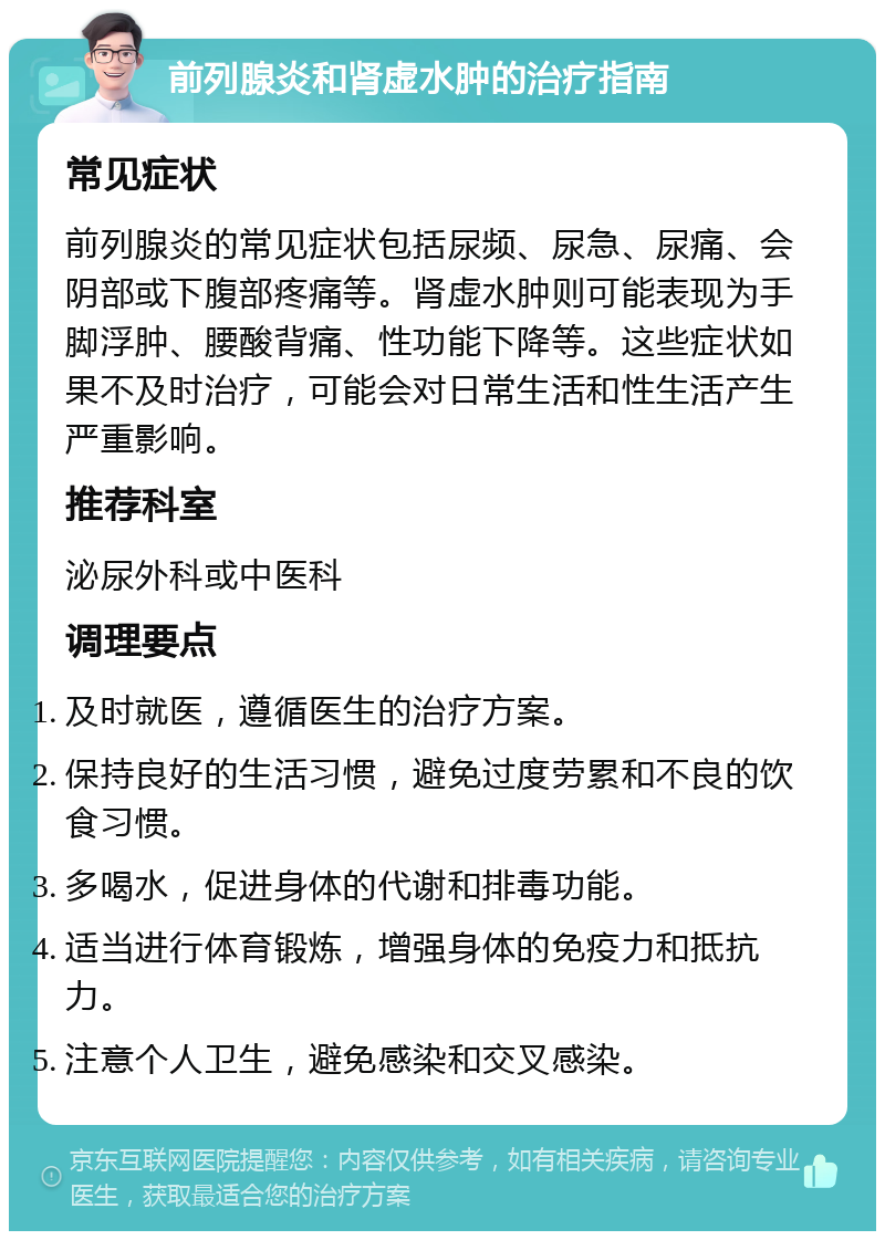 前列腺炎和肾虚水肿的治疗指南 常见症状 前列腺炎的常见症状包括尿频、尿急、尿痛、会阴部或下腹部疼痛等。肾虚水肿则可能表现为手脚浮肿、腰酸背痛、性功能下降等。这些症状如果不及时治疗，可能会对日常生活和性生活产生严重影响。 推荐科室 泌尿外科或中医科 调理要点 及时就医，遵循医生的治疗方案。 保持良好的生活习惯，避免过度劳累和不良的饮食习惯。 多喝水，促进身体的代谢和排毒功能。 适当进行体育锻炼，增强身体的免疫力和抵抗力。 注意个人卫生，避免感染和交叉感染。