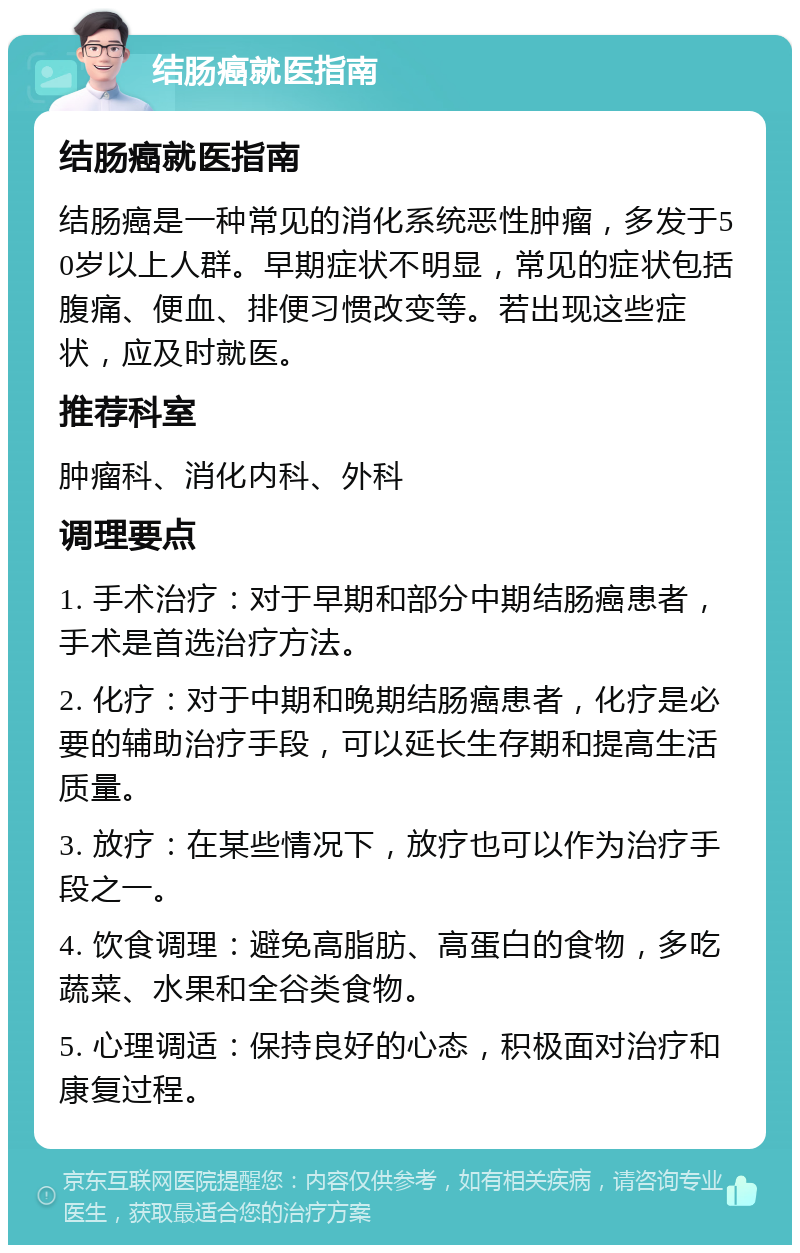 结肠癌就医指南 结肠癌就医指南 结肠癌是一种常见的消化系统恶性肿瘤，多发于50岁以上人群。早期症状不明显，常见的症状包括腹痛、便血、排便习惯改变等。若出现这些症状，应及时就医。 推荐科室 肿瘤科、消化内科、外科 调理要点 1. 手术治疗：对于早期和部分中期结肠癌患者，手术是首选治疗方法。 2. 化疗：对于中期和晚期结肠癌患者，化疗是必要的辅助治疗手段，可以延长生存期和提高生活质量。 3. 放疗：在某些情况下，放疗也可以作为治疗手段之一。 4. 饮食调理：避免高脂肪、高蛋白的食物，多吃蔬菜、水果和全谷类食物。 5. 心理调适：保持良好的心态，积极面对治疗和康复过程。