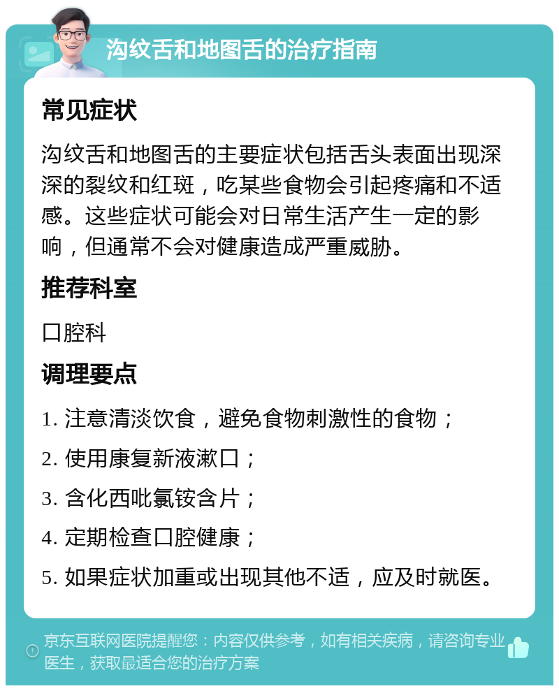 沟纹舌和地图舌的治疗指南 常见症状 沟纹舌和地图舌的主要症状包括舌头表面出现深深的裂纹和红斑，吃某些食物会引起疼痛和不适感。这些症状可能会对日常生活产生一定的影响，但通常不会对健康造成严重威胁。 推荐科室 口腔科 调理要点 1. 注意清淡饮食，避免食物刺激性的食物； 2. 使用康复新液漱口； 3. 含化西吡氯铵含片； 4. 定期检查口腔健康； 5. 如果症状加重或出现其他不适，应及时就医。