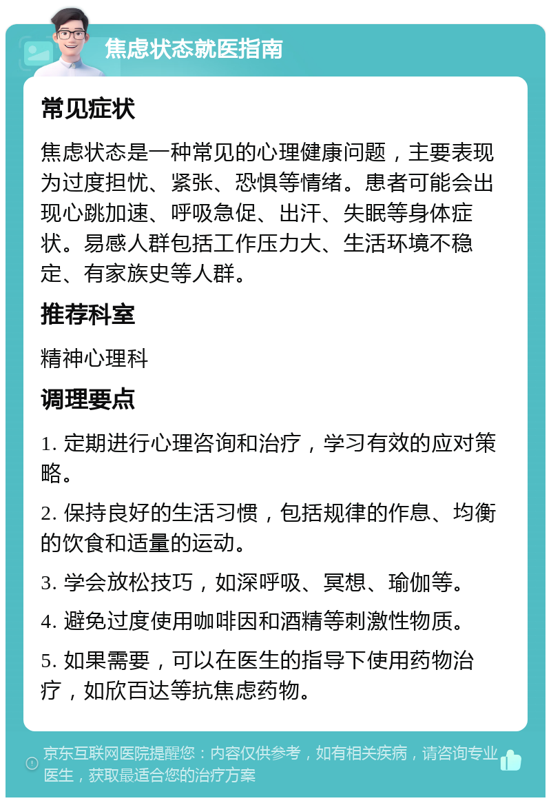 焦虑状态就医指南 常见症状 焦虑状态是一种常见的心理健康问题，主要表现为过度担忧、紧张、恐惧等情绪。患者可能会出现心跳加速、呼吸急促、出汗、失眠等身体症状。易感人群包括工作压力大、生活环境不稳定、有家族史等人群。 推荐科室 精神心理科 调理要点 1. 定期进行心理咨询和治疗，学习有效的应对策略。 2. 保持良好的生活习惯，包括规律的作息、均衡的饮食和适量的运动。 3. 学会放松技巧，如深呼吸、冥想、瑜伽等。 4. 避免过度使用咖啡因和酒精等刺激性物质。 5. 如果需要，可以在医生的指导下使用药物治疗，如欣百达等抗焦虑药物。