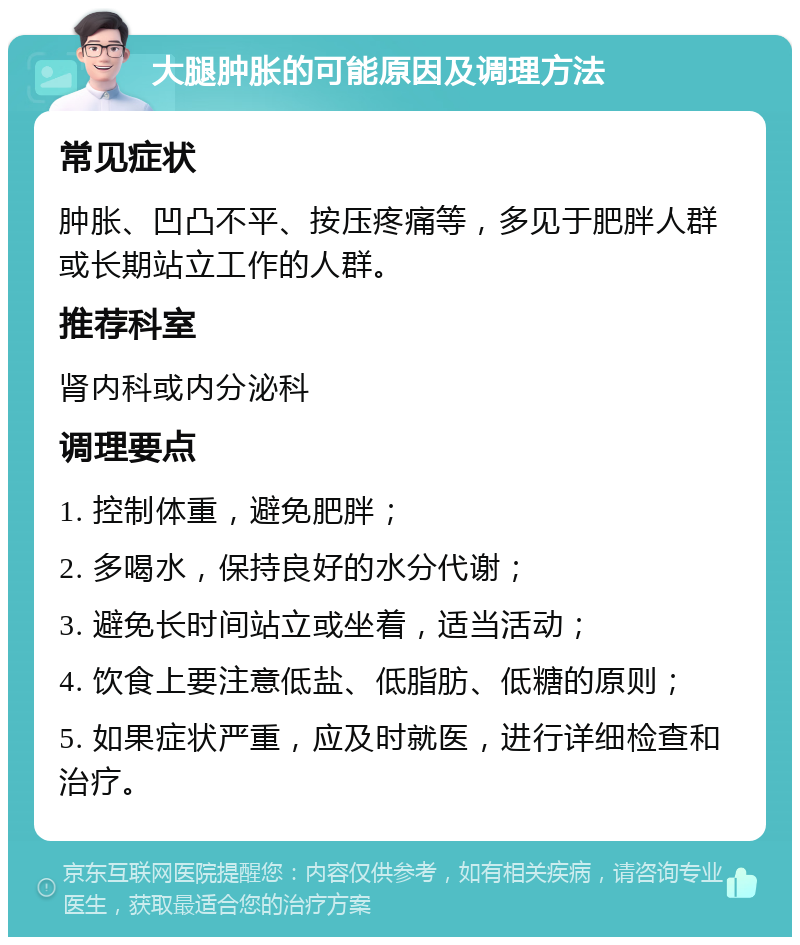 大腿肿胀的可能原因及调理方法 常见症状 肿胀、凹凸不平、按压疼痛等，多见于肥胖人群或长期站立工作的人群。 推荐科室 肾内科或内分泌科 调理要点 1. 控制体重，避免肥胖； 2. 多喝水，保持良好的水分代谢； 3. 避免长时间站立或坐着，适当活动； 4. 饮食上要注意低盐、低脂肪、低糖的原则； 5. 如果症状严重，应及时就医，进行详细检查和治疗。