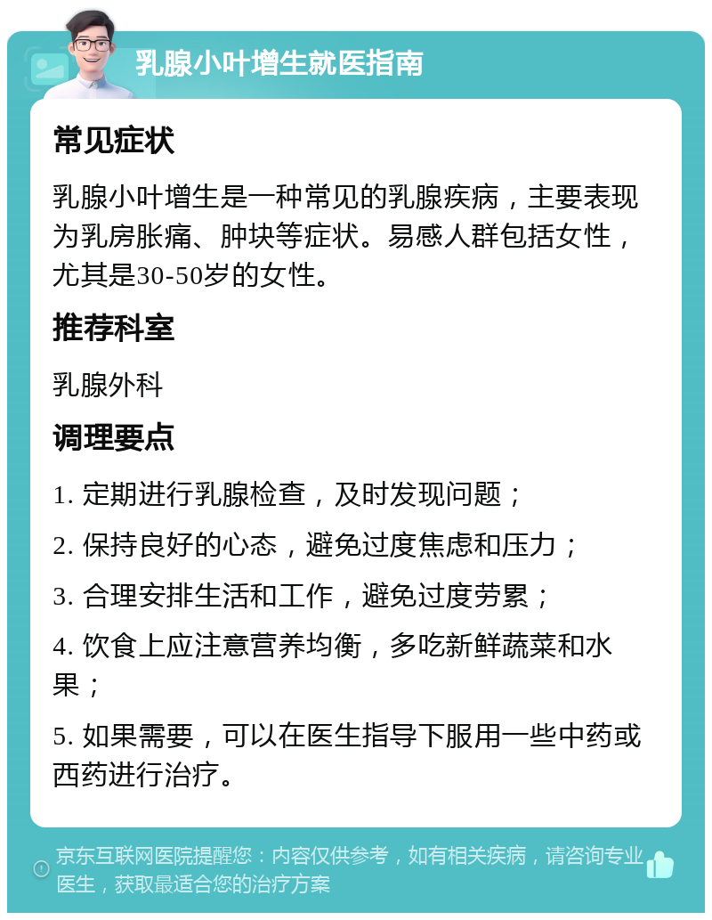 乳腺小叶增生就医指南 常见症状 乳腺小叶增生是一种常见的乳腺疾病，主要表现为乳房胀痛、肿块等症状。易感人群包括女性，尤其是30-50岁的女性。 推荐科室 乳腺外科 调理要点 1. 定期进行乳腺检查，及时发现问题； 2. 保持良好的心态，避免过度焦虑和压力； 3. 合理安排生活和工作，避免过度劳累； 4. 饮食上应注意营养均衡，多吃新鲜蔬菜和水果； 5. 如果需要，可以在医生指导下服用一些中药或西药进行治疗。