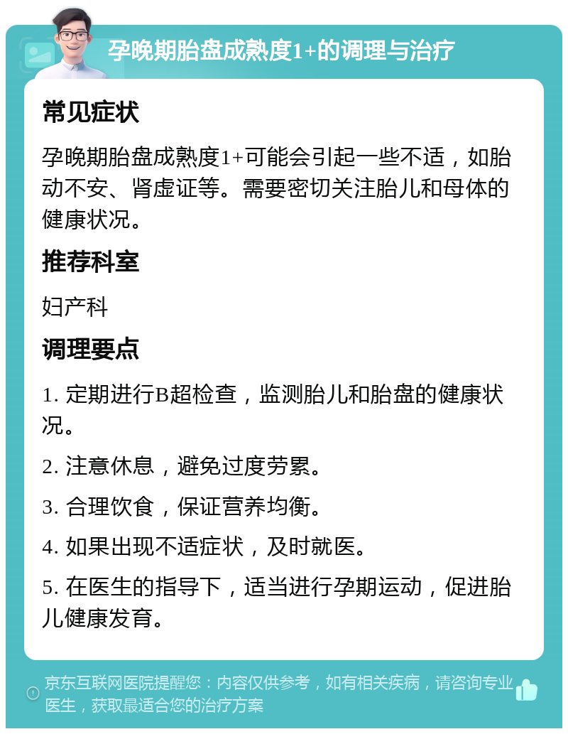 孕晚期胎盘成熟度1+的调理与治疗 常见症状 孕晚期胎盘成熟度1+可能会引起一些不适，如胎动不安、肾虚证等。需要密切关注胎儿和母体的健康状况。 推荐科室 妇产科 调理要点 1. 定期进行B超检查，监测胎儿和胎盘的健康状况。 2. 注意休息，避免过度劳累。 3. 合理饮食，保证营养均衡。 4. 如果出现不适症状，及时就医。 5. 在医生的指导下，适当进行孕期运动，促进胎儿健康发育。