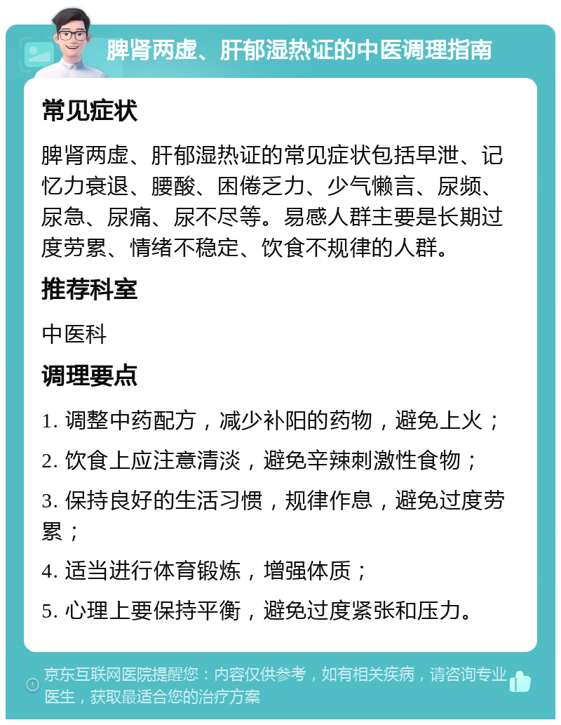 脾肾两虚、肝郁湿热证的中医调理指南 常见症状 脾肾两虚、肝郁湿热证的常见症状包括早泄、记忆力衰退、腰酸、困倦乏力、少气懒言、尿频、尿急、尿痛、尿不尽等。易感人群主要是长期过度劳累、情绪不稳定、饮食不规律的人群。 推荐科室 中医科 调理要点 1. 调整中药配方，减少补阳的药物，避免上火； 2. 饮食上应注意清淡，避免辛辣刺激性食物； 3. 保持良好的生活习惯，规律作息，避免过度劳累； 4. 适当进行体育锻炼，增强体质； 5. 心理上要保持平衡，避免过度紧张和压力。