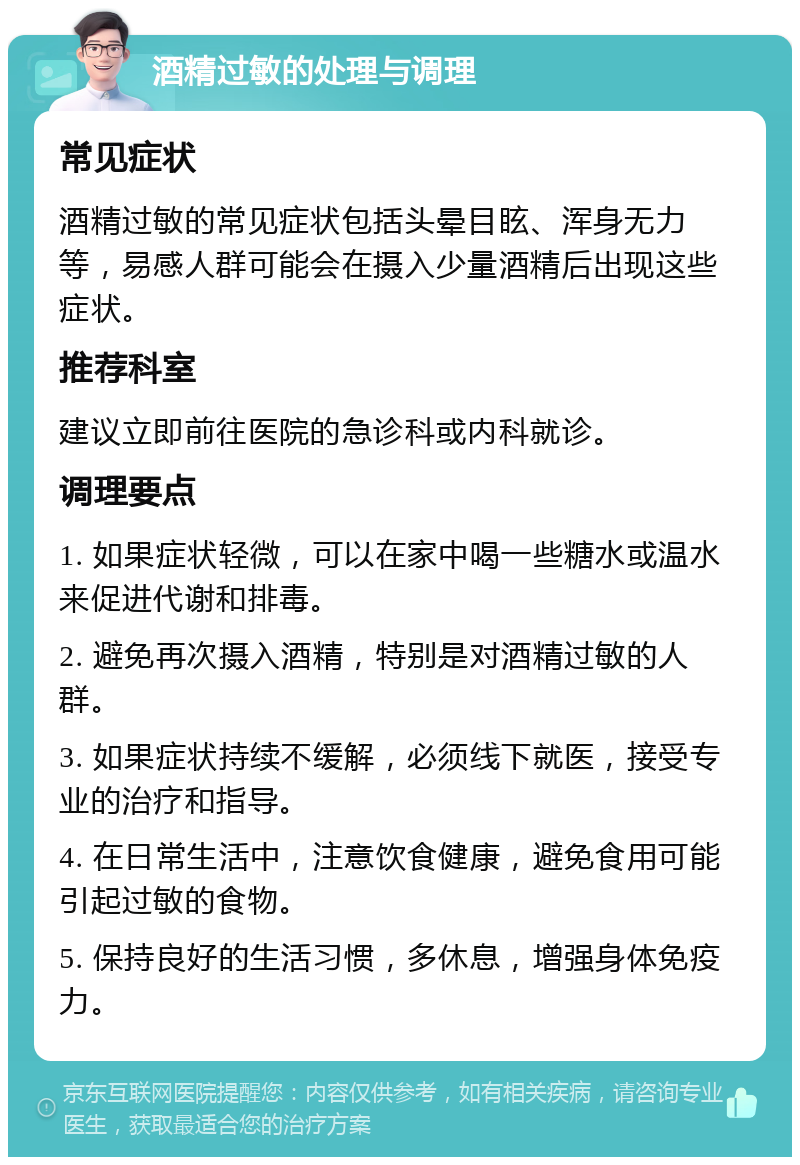 酒精过敏的处理与调理 常见症状 酒精过敏的常见症状包括头晕目眩、浑身无力等，易感人群可能会在摄入少量酒精后出现这些症状。 推荐科室 建议立即前往医院的急诊科或内科就诊。 调理要点 1. 如果症状轻微，可以在家中喝一些糖水或温水来促进代谢和排毒。 2. 避免再次摄入酒精，特别是对酒精过敏的人群。 3. 如果症状持续不缓解，必须线下就医，接受专业的治疗和指导。 4. 在日常生活中，注意饮食健康，避免食用可能引起过敏的食物。 5. 保持良好的生活习惯，多休息，增强身体免疫力。