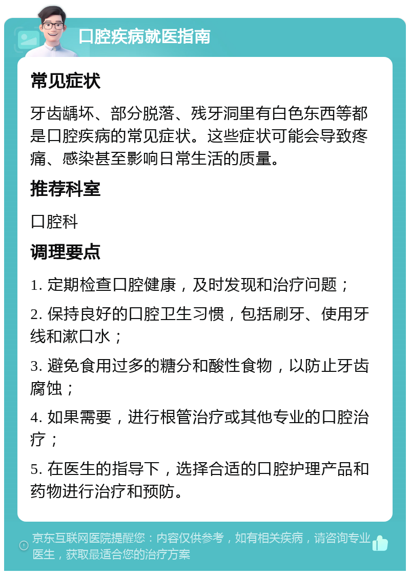 口腔疾病就医指南 常见症状 牙齿龋坏、部分脱落、残牙洞里有白色东西等都是口腔疾病的常见症状。这些症状可能会导致疼痛、感染甚至影响日常生活的质量。 推荐科室 口腔科 调理要点 1. 定期检查口腔健康，及时发现和治疗问题； 2. 保持良好的口腔卫生习惯，包括刷牙、使用牙线和漱口水； 3. 避免食用过多的糖分和酸性食物，以防止牙齿腐蚀； 4. 如果需要，进行根管治疗或其他专业的口腔治疗； 5. 在医生的指导下，选择合适的口腔护理产品和药物进行治疗和预防。