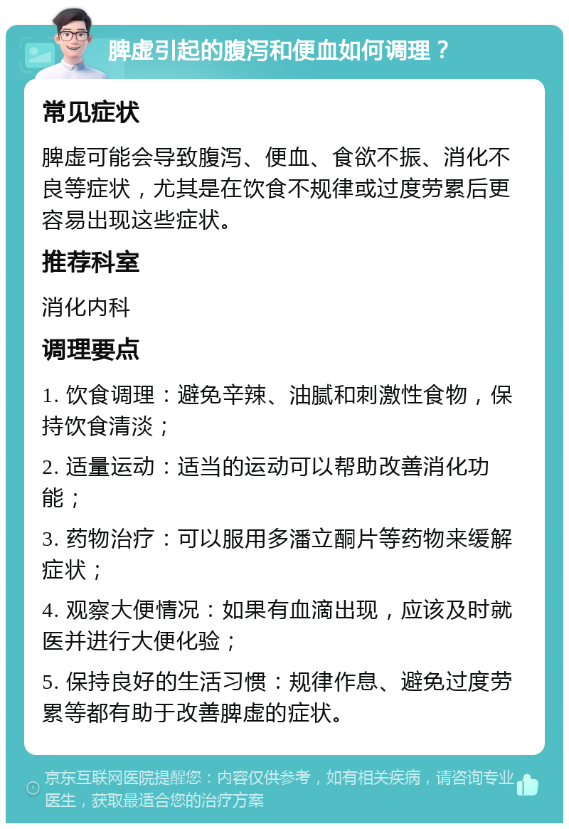 脾虚引起的腹泻和便血如何调理？ 常见症状 脾虚可能会导致腹泻、便血、食欲不振、消化不良等症状，尤其是在饮食不规律或过度劳累后更容易出现这些症状。 推荐科室 消化内科 调理要点 1. 饮食调理：避免辛辣、油腻和刺激性食物，保持饮食清淡； 2. 适量运动：适当的运动可以帮助改善消化功能； 3. 药物治疗：可以服用多潘立酮片等药物来缓解症状； 4. 观察大便情况：如果有血滴出现，应该及时就医并进行大便化验； 5. 保持良好的生活习惯：规律作息、避免过度劳累等都有助于改善脾虚的症状。