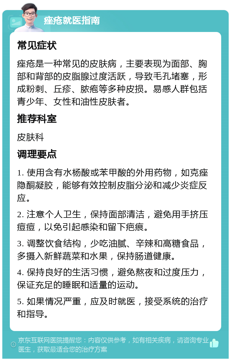 痤疮就医指南 常见症状 痤疮是一种常见的皮肤病，主要表现为面部、胸部和背部的皮脂腺过度活跃，导致毛孔堵塞，形成粉刺、丘疹、脓疱等多种皮损。易感人群包括青少年、女性和油性皮肤者。 推荐科室 皮肤科 调理要点 1. 使用含有水杨酸或苯甲酸的外用药物，如克痤隐酮凝胶，能够有效控制皮脂分泌和减少炎症反应。 2. 注意个人卫生，保持面部清洁，避免用手挤压痘痘，以免引起感染和留下疤痕。 3. 调整饮食结构，少吃油腻、辛辣和高糖食品，多摄入新鲜蔬菜和水果，保持肠道健康。 4. 保持良好的生活习惯，避免熬夜和过度压力，保证充足的睡眠和适量的运动。 5. 如果情况严重，应及时就医，接受系统的治疗和指导。