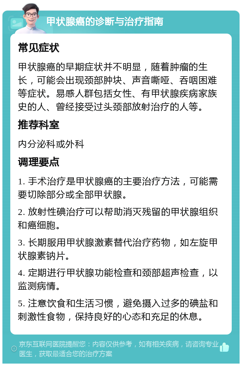 甲状腺癌的诊断与治疗指南 常见症状 甲状腺癌的早期症状并不明显，随着肿瘤的生长，可能会出现颈部肿块、声音嘶哑、吞咽困难等症状。易感人群包括女性、有甲状腺疾病家族史的人、曾经接受过头颈部放射治疗的人等。 推荐科室 内分泌科或外科 调理要点 1. 手术治疗是甲状腺癌的主要治疗方法，可能需要切除部分或全部甲状腺。 2. 放射性碘治疗可以帮助消灭残留的甲状腺组织和癌细胞。 3. 长期服用甲状腺激素替代治疗药物，如左旋甲状腺素钠片。 4. 定期进行甲状腺功能检查和颈部超声检查，以监测病情。 5. 注意饮食和生活习惯，避免摄入过多的碘盐和刺激性食物，保持良好的心态和充足的休息。