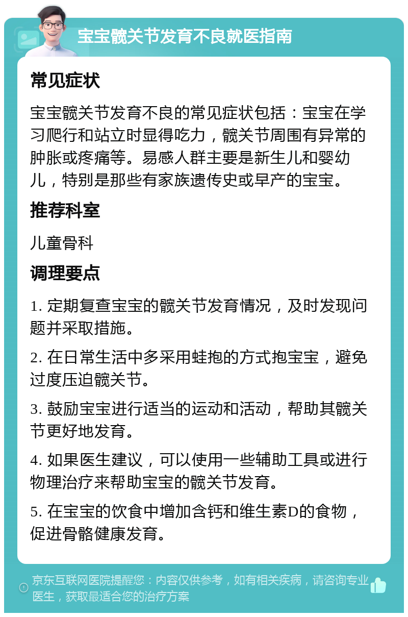 宝宝髋关节发育不良就医指南 常见症状 宝宝髋关节发育不良的常见症状包括：宝宝在学习爬行和站立时显得吃力，髋关节周围有异常的肿胀或疼痛等。易感人群主要是新生儿和婴幼儿，特别是那些有家族遗传史或早产的宝宝。 推荐科室 儿童骨科 调理要点 1. 定期复查宝宝的髋关节发育情况，及时发现问题并采取措施。 2. 在日常生活中多采用蛙抱的方式抱宝宝，避免过度压迫髋关节。 3. 鼓励宝宝进行适当的运动和活动，帮助其髋关节更好地发育。 4. 如果医生建议，可以使用一些辅助工具或进行物理治疗来帮助宝宝的髋关节发育。 5. 在宝宝的饮食中增加含钙和维生素D的食物，促进骨骼健康发育。