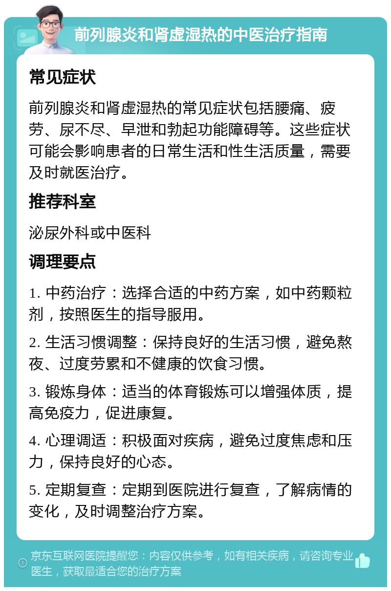 前列腺炎和肾虚湿热的中医治疗指南 常见症状 前列腺炎和肾虚湿热的常见症状包括腰痛、疲劳、尿不尽、早泄和勃起功能障碍等。这些症状可能会影响患者的日常生活和性生活质量，需要及时就医治疗。 推荐科室 泌尿外科或中医科 调理要点 1. 中药治疗：选择合适的中药方案，如中药颗粒剂，按照医生的指导服用。 2. 生活习惯调整：保持良好的生活习惯，避免熬夜、过度劳累和不健康的饮食习惯。 3. 锻炼身体：适当的体育锻炼可以增强体质，提高免疫力，促进康复。 4. 心理调适：积极面对疾病，避免过度焦虑和压力，保持良好的心态。 5. 定期复查：定期到医院进行复查，了解病情的变化，及时调整治疗方案。