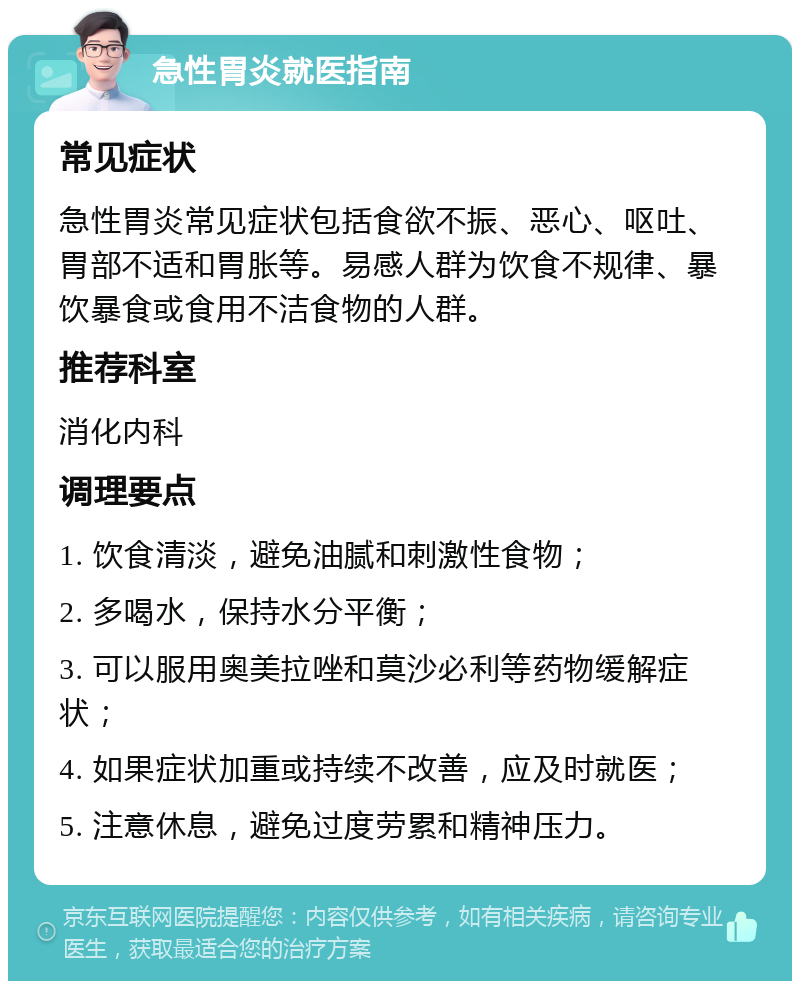 急性胃炎就医指南 常见症状 急性胃炎常见症状包括食欲不振、恶心、呕吐、胃部不适和胃胀等。易感人群为饮食不规律、暴饮暴食或食用不洁食物的人群。 推荐科室 消化内科 调理要点 1. 饮食清淡，避免油腻和刺激性食物； 2. 多喝水，保持水分平衡； 3. 可以服用奥美拉唑和莫沙必利等药物缓解症状； 4. 如果症状加重或持续不改善，应及时就医； 5. 注意休息，避免过度劳累和精神压力。