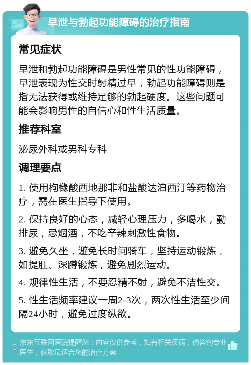 早泄与勃起功能障碍的治疗指南 常见症状 早泄和勃起功能障碍是男性常见的性功能障碍，早泄表现为性交时射精过早，勃起功能障碍则是指无法获得或维持足够的勃起硬度。这些问题可能会影响男性的自信心和性生活质量。 推荐科室 泌尿外科或男科专科 调理要点 1. 使用枸橼酸西地那非和盐酸达泊西汀等药物治疗，需在医生指导下使用。 2. 保持良好的心态，减轻心理压力，多喝水，勤排尿，忌烟酒，不吃辛辣刺激性食物。 3. 避免久坐，避免长时间骑车，坚持运动锻炼，如提肛、深蹲锻炼，避免剧烈运动。 4. 规律性生活，不要忍精不射，避免不洁性交。 5. 性生活频率建议一周2-3次，两次性生活至少间隔24小时，避免过度纵欲。