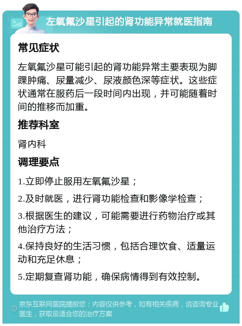 左氧氟沙星引起的肾功能异常就医指南 常见症状 左氧氟沙星可能引起的肾功能异常主要表现为脚踝肿痛、尿量减少、尿液颜色深等症状。这些症状通常在服药后一段时间内出现，并可能随着时间的推移而加重。 推荐科室 肾内科 调理要点 1.立即停止服用左氧氟沙星； 2.及时就医，进行肾功能检查和影像学检查； 3.根据医生的建议，可能需要进行药物治疗或其他治疗方法； 4.保持良好的生活习惯，包括合理饮食、适量运动和充足休息； 5.定期复查肾功能，确保病情得到有效控制。