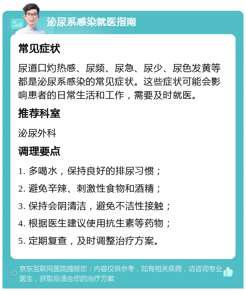 泌尿系感染就医指南 常见症状 尿道口灼热感、尿频、尿急、尿少、尿色发黄等都是泌尿系感染的常见症状。这些症状可能会影响患者的日常生活和工作，需要及时就医。 推荐科室 泌尿外科 调理要点 1. 多喝水，保持良好的排尿习惯； 2. 避免辛辣、刺激性食物和酒精； 3. 保持会阴清洁，避免不洁性接触； 4. 根据医生建议使用抗生素等药物； 5. 定期复查，及时调整治疗方案。