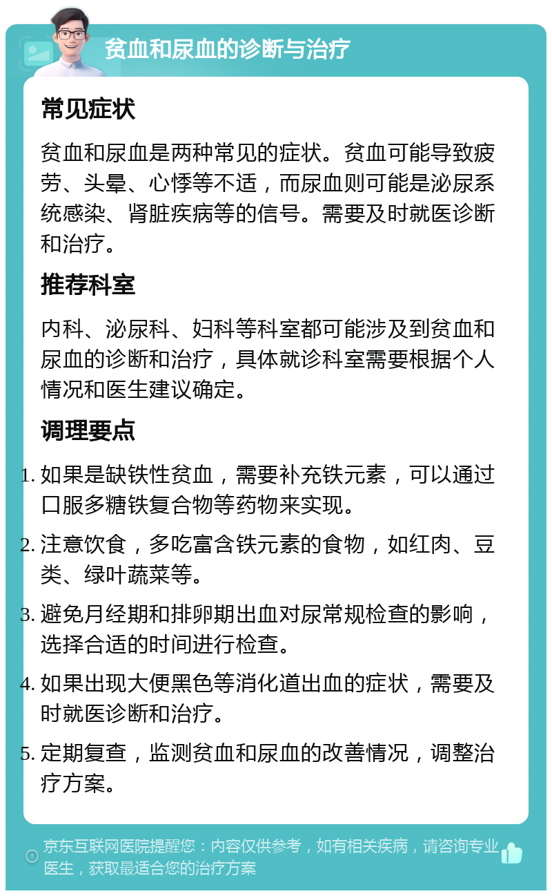 贫血和尿血的诊断与治疗 常见症状 贫血和尿血是两种常见的症状。贫血可能导致疲劳、头晕、心悸等不适，而尿血则可能是泌尿系统感染、肾脏疾病等的信号。需要及时就医诊断和治疗。 推荐科室 内科、泌尿科、妇科等科室都可能涉及到贫血和尿血的诊断和治疗，具体就诊科室需要根据个人情况和医生建议确定。 调理要点 如果是缺铁性贫血，需要补充铁元素，可以通过口服多糖铁复合物等药物来实现。 注意饮食，多吃富含铁元素的食物，如红肉、豆类、绿叶蔬菜等。 避免月经期和排卵期出血对尿常规检查的影响，选择合适的时间进行检查。 如果出现大便黑色等消化道出血的症状，需要及时就医诊断和治疗。 定期复查，监测贫血和尿血的改善情况，调整治疗方案。