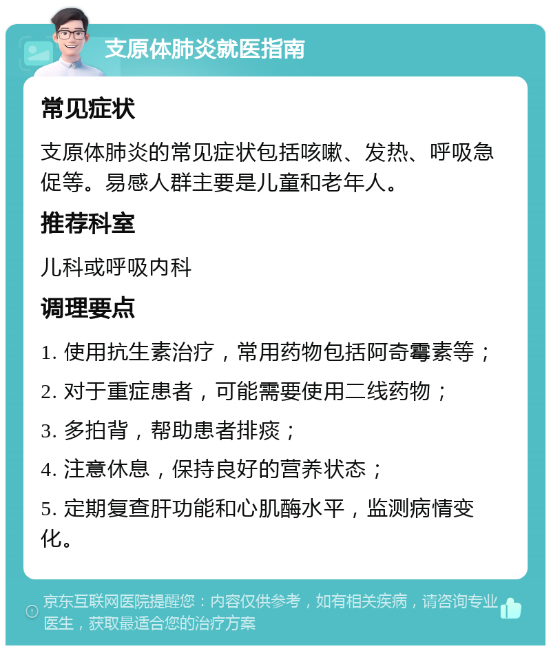 支原体肺炎就医指南 常见症状 支原体肺炎的常见症状包括咳嗽、发热、呼吸急促等。易感人群主要是儿童和老年人。 推荐科室 儿科或呼吸内科 调理要点 1. 使用抗生素治疗，常用药物包括阿奇霉素等； 2. 对于重症患者，可能需要使用二线药物； 3. 多拍背，帮助患者排痰； 4. 注意休息，保持良好的营养状态； 5. 定期复查肝功能和心肌酶水平，监测病情变化。