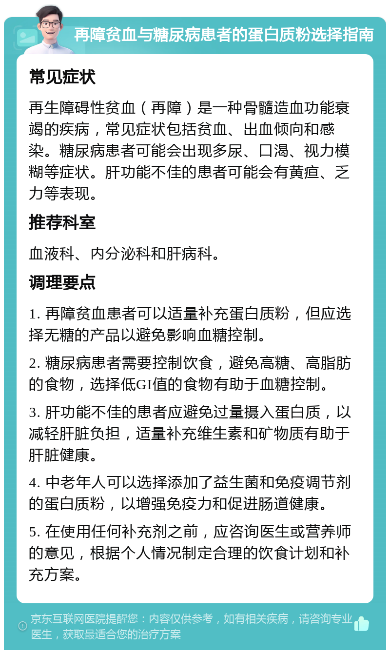 再障贫血与糖尿病患者的蛋白质粉选择指南 常见症状 再生障碍性贫血（再障）是一种骨髓造血功能衰竭的疾病，常见症状包括贫血、出血倾向和感染。糖尿病患者可能会出现多尿、口渴、视力模糊等症状。肝功能不佳的患者可能会有黄疸、乏力等表现。 推荐科室 血液科、内分泌科和肝病科。 调理要点 1. 再障贫血患者可以适量补充蛋白质粉，但应选择无糖的产品以避免影响血糖控制。 2. 糖尿病患者需要控制饮食，避免高糖、高脂肪的食物，选择低GI值的食物有助于血糖控制。 3. 肝功能不佳的患者应避免过量摄入蛋白质，以减轻肝脏负担，适量补充维生素和矿物质有助于肝脏健康。 4. 中老年人可以选择添加了益生菌和免疫调节剂的蛋白质粉，以增强免疫力和促进肠道健康。 5. 在使用任何补充剂之前，应咨询医生或营养师的意见，根据个人情况制定合理的饮食计划和补充方案。