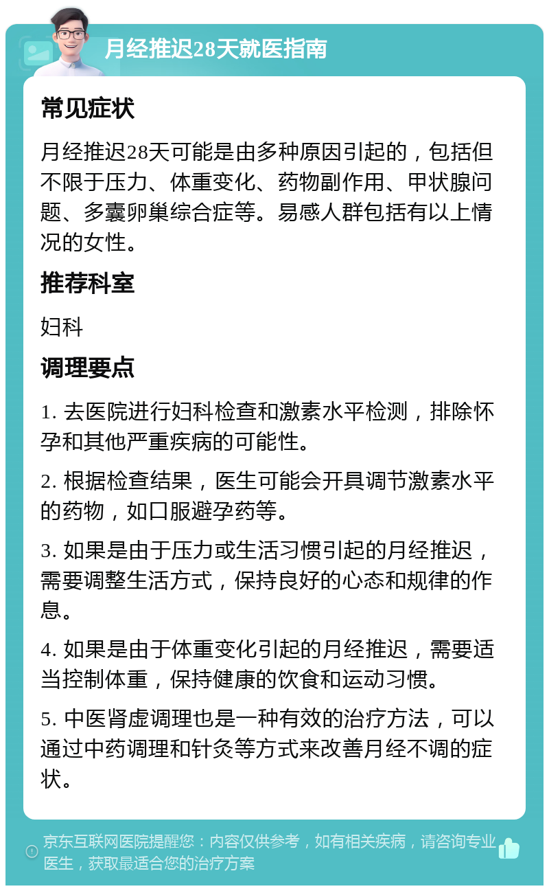 月经推迟28天就医指南 常见症状 月经推迟28天可能是由多种原因引起的，包括但不限于压力、体重变化、药物副作用、甲状腺问题、多囊卵巢综合症等。易感人群包括有以上情况的女性。 推荐科室 妇科 调理要点 1. 去医院进行妇科检查和激素水平检测，排除怀孕和其他严重疾病的可能性。 2. 根据检查结果，医生可能会开具调节激素水平的药物，如口服避孕药等。 3. 如果是由于压力或生活习惯引起的月经推迟，需要调整生活方式，保持良好的心态和规律的作息。 4. 如果是由于体重变化引起的月经推迟，需要适当控制体重，保持健康的饮食和运动习惯。 5. 中医肾虚调理也是一种有效的治疗方法，可以通过中药调理和针灸等方式来改善月经不调的症状。