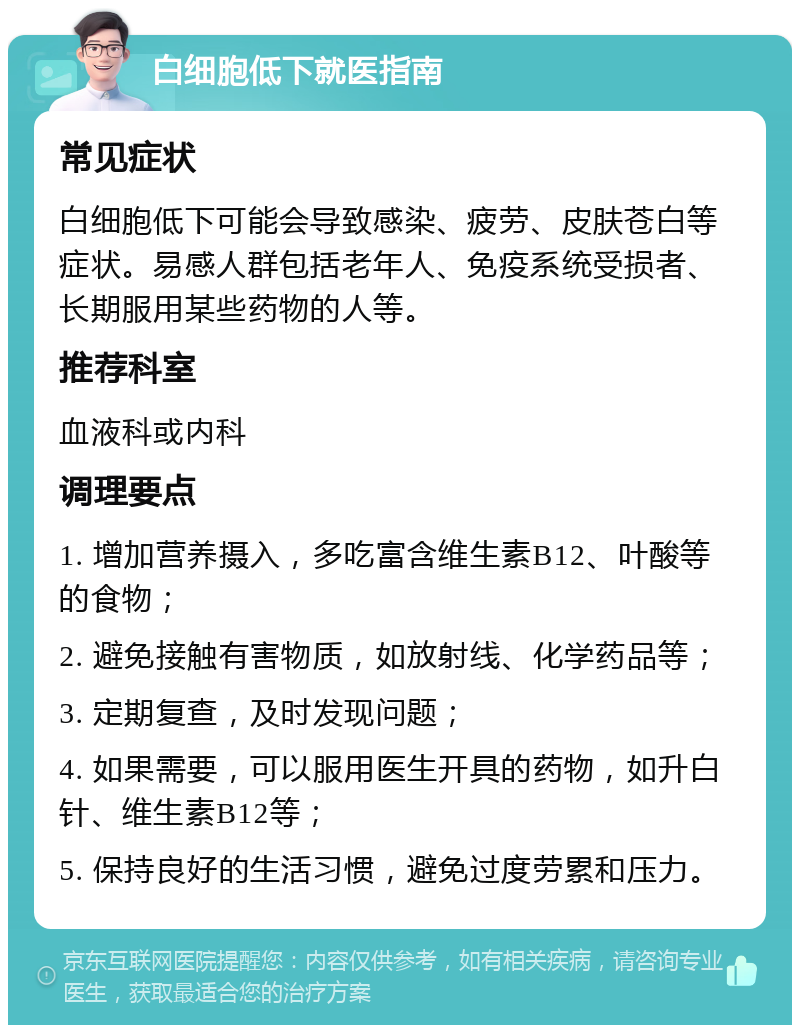 白细胞低下就医指南 常见症状 白细胞低下可能会导致感染、疲劳、皮肤苍白等症状。易感人群包括老年人、免疫系统受损者、长期服用某些药物的人等。 推荐科室 血液科或内科 调理要点 1. 增加营养摄入，多吃富含维生素B12、叶酸等的食物； 2. 避免接触有害物质，如放射线、化学药品等； 3. 定期复查，及时发现问题； 4. 如果需要，可以服用医生开具的药物，如升白针、维生素B12等； 5. 保持良好的生活习惯，避免过度劳累和压力。