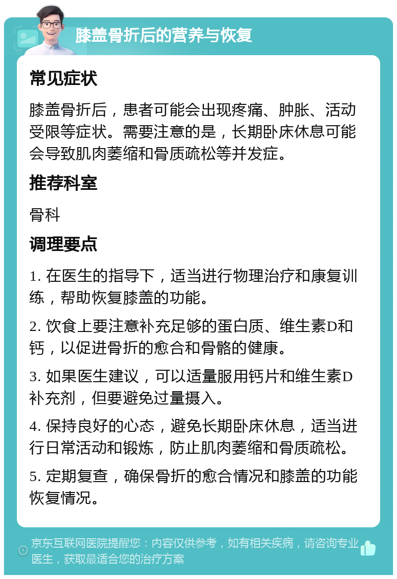 膝盖骨折后的营养与恢复 常见症状 膝盖骨折后，患者可能会出现疼痛、肿胀、活动受限等症状。需要注意的是，长期卧床休息可能会导致肌肉萎缩和骨质疏松等并发症。 推荐科室 骨科 调理要点 1. 在医生的指导下，适当进行物理治疗和康复训练，帮助恢复膝盖的功能。 2. 饮食上要注意补充足够的蛋白质、维生素D和钙，以促进骨折的愈合和骨骼的健康。 3. 如果医生建议，可以适量服用钙片和维生素D补充剂，但要避免过量摄入。 4. 保持良好的心态，避免长期卧床休息，适当进行日常活动和锻炼，防止肌肉萎缩和骨质疏松。 5. 定期复查，确保骨折的愈合情况和膝盖的功能恢复情况。