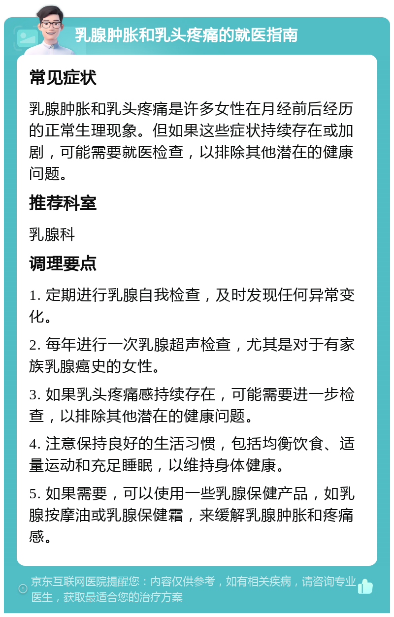 乳腺肿胀和乳头疼痛的就医指南 常见症状 乳腺肿胀和乳头疼痛是许多女性在月经前后经历的正常生理现象。但如果这些症状持续存在或加剧，可能需要就医检查，以排除其他潜在的健康问题。 推荐科室 乳腺科 调理要点 1. 定期进行乳腺自我检查，及时发现任何异常变化。 2. 每年进行一次乳腺超声检查，尤其是对于有家族乳腺癌史的女性。 3. 如果乳头疼痛感持续存在，可能需要进一步检查，以排除其他潜在的健康问题。 4. 注意保持良好的生活习惯，包括均衡饮食、适量运动和充足睡眠，以维持身体健康。 5. 如果需要，可以使用一些乳腺保健产品，如乳腺按摩油或乳腺保健霜，来缓解乳腺肿胀和疼痛感。