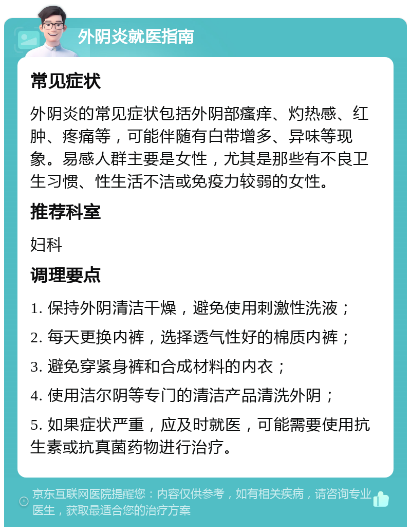 外阴炎就医指南 常见症状 外阴炎的常见症状包括外阴部瘙痒、灼热感、红肿、疼痛等，可能伴随有白带增多、异味等现象。易感人群主要是女性，尤其是那些有不良卫生习惯、性生活不洁或免疫力较弱的女性。 推荐科室 妇科 调理要点 1. 保持外阴清洁干燥，避免使用刺激性洗液； 2. 每天更换内裤，选择透气性好的棉质内裤； 3. 避免穿紧身裤和合成材料的内衣； 4. 使用洁尔阴等专门的清洁产品清洗外阴； 5. 如果症状严重，应及时就医，可能需要使用抗生素或抗真菌药物进行治疗。