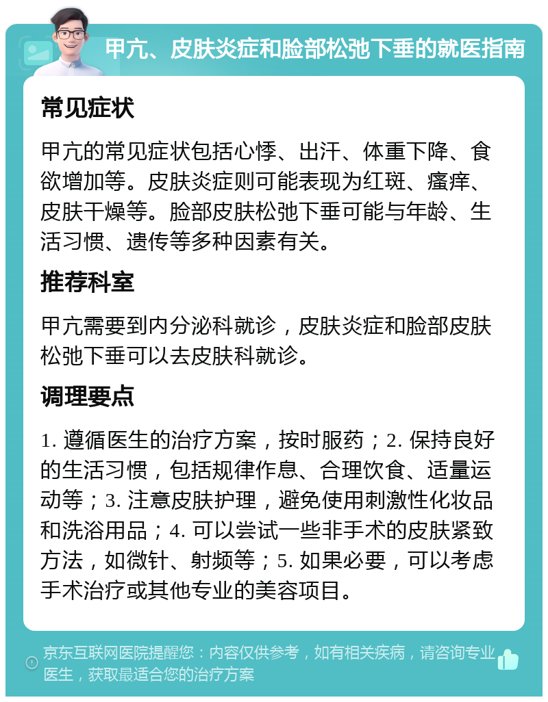 甲亢、皮肤炎症和脸部松弛下垂的就医指南 常见症状 甲亢的常见症状包括心悸、出汗、体重下降、食欲增加等。皮肤炎症则可能表现为红斑、瘙痒、皮肤干燥等。脸部皮肤松弛下垂可能与年龄、生活习惯、遗传等多种因素有关。 推荐科室 甲亢需要到内分泌科就诊，皮肤炎症和脸部皮肤松弛下垂可以去皮肤科就诊。 调理要点 1. 遵循医生的治疗方案，按时服药；2. 保持良好的生活习惯，包括规律作息、合理饮食、适量运动等；3. 注意皮肤护理，避免使用刺激性化妆品和洗浴用品；4. 可以尝试一些非手术的皮肤紧致方法，如微针、射频等；5. 如果必要，可以考虑手术治疗或其他专业的美容项目。