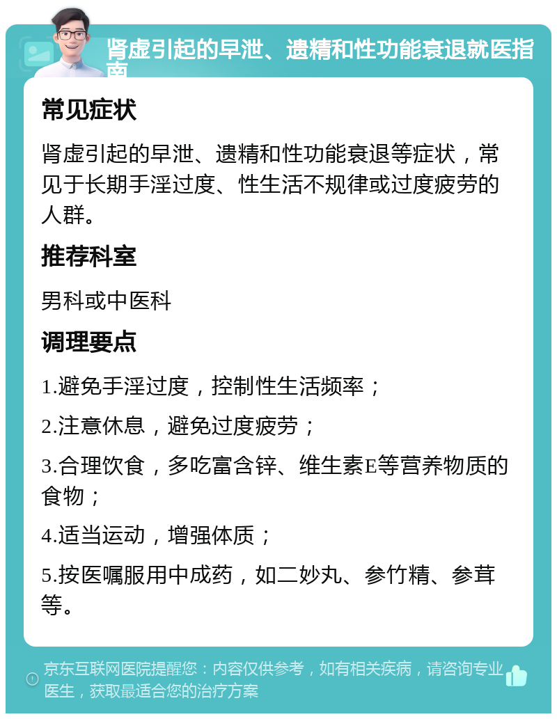 肾虚引起的早泄、遗精和性功能衰退就医指南 常见症状 肾虚引起的早泄、遗精和性功能衰退等症状，常见于长期手淫过度、性生活不规律或过度疲劳的人群。 推荐科室 男科或中医科 调理要点 1.避免手淫过度，控制性生活频率； 2.注意休息，避免过度疲劳； 3.合理饮食，多吃富含锌、维生素E等营养物质的食物； 4.适当运动，增强体质； 5.按医嘱服用中成药，如二妙丸、参竹精、参茸等。