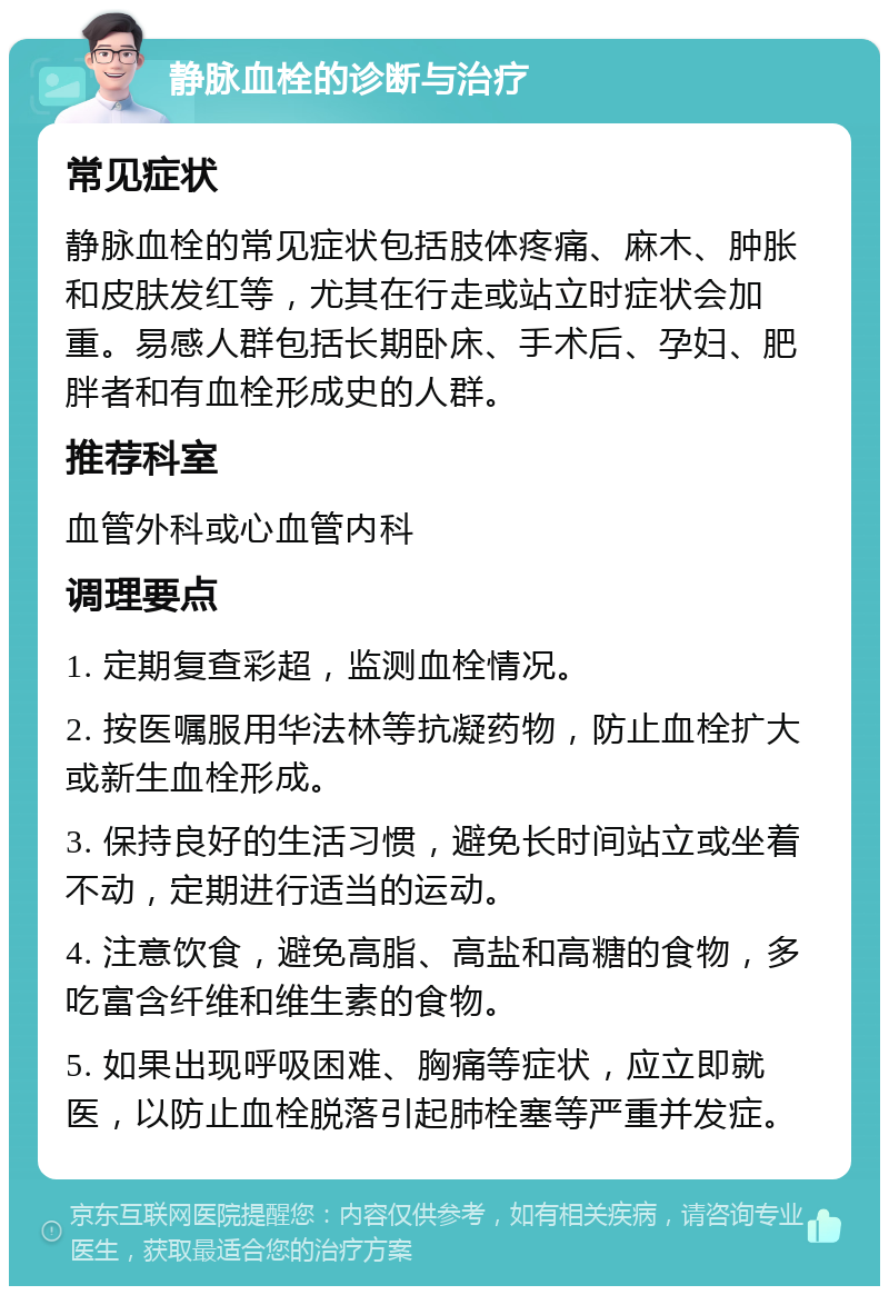 静脉血栓的诊断与治疗 常见症状 静脉血栓的常见症状包括肢体疼痛、麻木、肿胀和皮肤发红等，尤其在行走或站立时症状会加重。易感人群包括长期卧床、手术后、孕妇、肥胖者和有血栓形成史的人群。 推荐科室 血管外科或心血管内科 调理要点 1. 定期复查彩超，监测血栓情况。 2. 按医嘱服用华法林等抗凝药物，防止血栓扩大或新生血栓形成。 3. 保持良好的生活习惯，避免长时间站立或坐着不动，定期进行适当的运动。 4. 注意饮食，避免高脂、高盐和高糖的食物，多吃富含纤维和维生素的食物。 5. 如果出现呼吸困难、胸痛等症状，应立即就医，以防止血栓脱落引起肺栓塞等严重并发症。