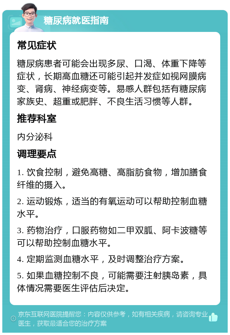 糖尿病就医指南 常见症状 糖尿病患者可能会出现多尿、口渴、体重下降等症状，长期高血糖还可能引起并发症如视网膜病变、肾病、神经病变等。易感人群包括有糖尿病家族史、超重或肥胖、不良生活习惯等人群。 推荐科室 内分泌科 调理要点 1. 饮食控制，避免高糖、高脂肪食物，增加膳食纤维的摄入。 2. 运动锻炼，适当的有氧运动可以帮助控制血糖水平。 3. 药物治疗，口服药物如二甲双胍、阿卡波糖等可以帮助控制血糖水平。 4. 定期监测血糖水平，及时调整治疗方案。 5. 如果血糖控制不良，可能需要注射胰岛素，具体情况需要医生评估后决定。