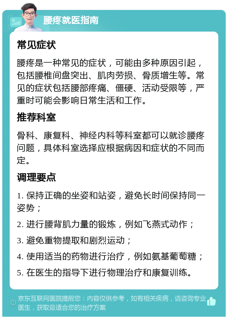 腰疼就医指南 常见症状 腰疼是一种常见的症状，可能由多种原因引起，包括腰椎间盘突出、肌肉劳损、骨质增生等。常见的症状包括腰部疼痛、僵硬、活动受限等，严重时可能会影响日常生活和工作。 推荐科室 骨科、康复科、神经内科等科室都可以就诊腰疼问题，具体科室选择应根据病因和症状的不同而定。 调理要点 1. 保持正确的坐姿和站姿，避免长时间保持同一姿势； 2. 进行腰背肌力量的锻炼，例如飞燕式动作； 3. 避免重物提取和剧烈运动； 4. 使用适当的药物进行治疗，例如氨基葡萄糖； 5. 在医生的指导下进行物理治疗和康复训练。