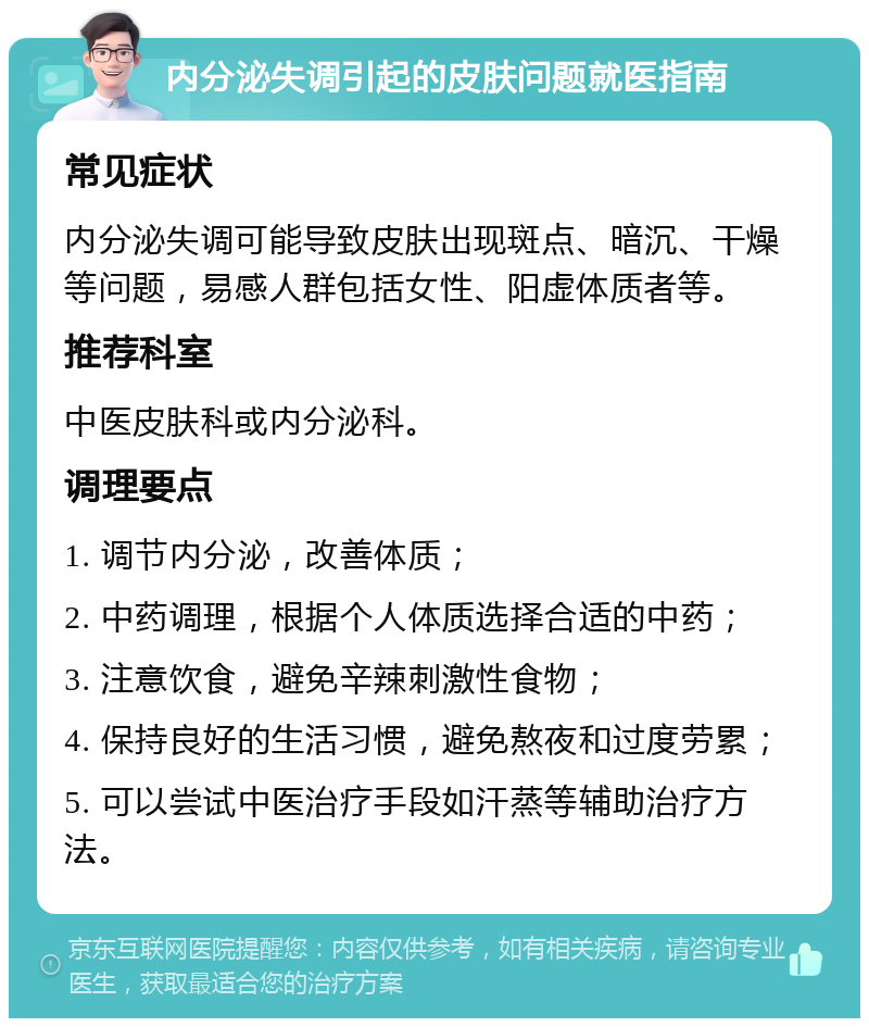 内分泌失调引起的皮肤问题就医指南 常见症状 内分泌失调可能导致皮肤出现斑点、暗沉、干燥等问题，易感人群包括女性、阳虚体质者等。 推荐科室 中医皮肤科或内分泌科。 调理要点 1. 调节内分泌，改善体质； 2. 中药调理，根据个人体质选择合适的中药； 3. 注意饮食，避免辛辣刺激性食物； 4. 保持良好的生活习惯，避免熬夜和过度劳累； 5. 可以尝试中医治疗手段如汗蒸等辅助治疗方法。