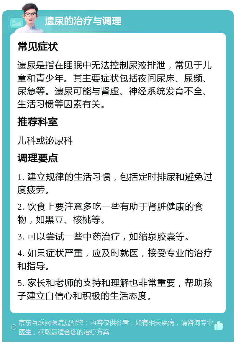 遗尿的治疗与调理 常见症状 遗尿是指在睡眠中无法控制尿液排泄，常见于儿童和青少年。其主要症状包括夜间尿床、尿频、尿急等。遗尿可能与肾虚、神经系统发育不全、生活习惯等因素有关。 推荐科室 儿科或泌尿科 调理要点 1. 建立规律的生活习惯，包括定时排尿和避免过度疲劳。 2. 饮食上要注意多吃一些有助于肾脏健康的食物，如黑豆、核桃等。 3. 可以尝试一些中药治疗，如缩泉胶囊等。 4. 如果症状严重，应及时就医，接受专业的治疗和指导。 5. 家长和老师的支持和理解也非常重要，帮助孩子建立自信心和积极的生活态度。