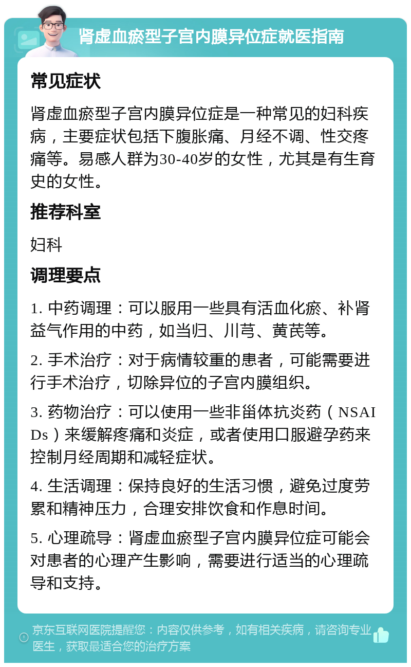 肾虚血瘀型子宫内膜异位症就医指南 常见症状 肾虚血瘀型子宫内膜异位症是一种常见的妇科疾病，主要症状包括下腹胀痛、月经不调、性交疼痛等。易感人群为30-40岁的女性，尤其是有生育史的女性。 推荐科室 妇科 调理要点 1. 中药调理：可以服用一些具有活血化瘀、补肾益气作用的中药，如当归、川芎、黄芪等。 2. 手术治疗：对于病情较重的患者，可能需要进行手术治疗，切除异位的子宫内膜组织。 3. 药物治疗：可以使用一些非甾体抗炎药（NSAIDs）来缓解疼痛和炎症，或者使用口服避孕药来控制月经周期和减轻症状。 4. 生活调理：保持良好的生活习惯，避免过度劳累和精神压力，合理安排饮食和作息时间。 5. 心理疏导：肾虚血瘀型子宫内膜异位症可能会对患者的心理产生影响，需要进行适当的心理疏导和支持。