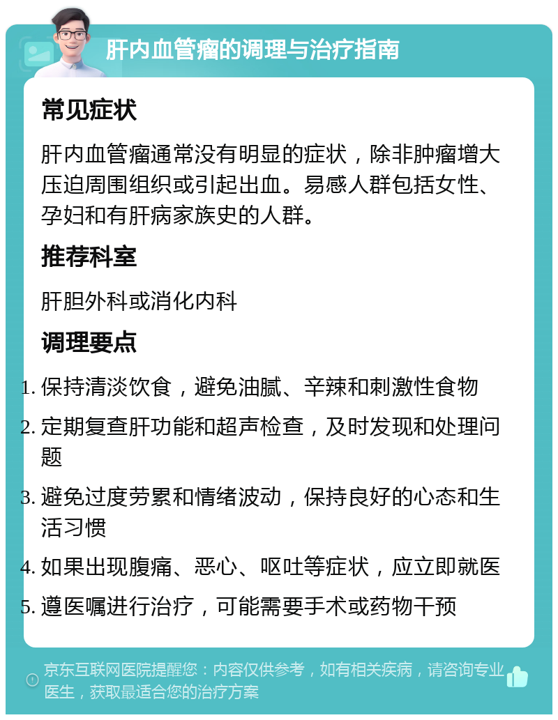 肝内血管瘤的调理与治疗指南 常见症状 肝内血管瘤通常没有明显的症状，除非肿瘤增大压迫周围组织或引起出血。易感人群包括女性、孕妇和有肝病家族史的人群。 推荐科室 肝胆外科或消化内科 调理要点 保持清淡饮食，避免油腻、辛辣和刺激性食物 定期复查肝功能和超声检查，及时发现和处理问题 避免过度劳累和情绪波动，保持良好的心态和生活习惯 如果出现腹痛、恶心、呕吐等症状，应立即就医 遵医嘱进行治疗，可能需要手术或药物干预