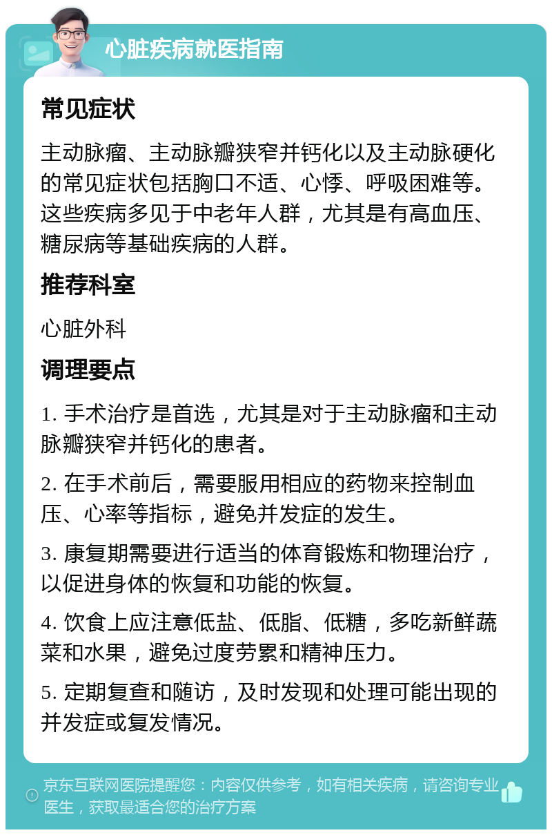 心脏疾病就医指南 常见症状 主动脉瘤、主动脉瓣狭窄并钙化以及主动脉硬化的常见症状包括胸口不适、心悸、呼吸困难等。这些疾病多见于中老年人群，尤其是有高血压、糖尿病等基础疾病的人群。 推荐科室 心脏外科 调理要点 1. 手术治疗是首选，尤其是对于主动脉瘤和主动脉瓣狭窄并钙化的患者。 2. 在手术前后，需要服用相应的药物来控制血压、心率等指标，避免并发症的发生。 3. 康复期需要进行适当的体育锻炼和物理治疗，以促进身体的恢复和功能的恢复。 4. 饮食上应注意低盐、低脂、低糖，多吃新鲜蔬菜和水果，避免过度劳累和精神压力。 5. 定期复查和随访，及时发现和处理可能出现的并发症或复发情况。