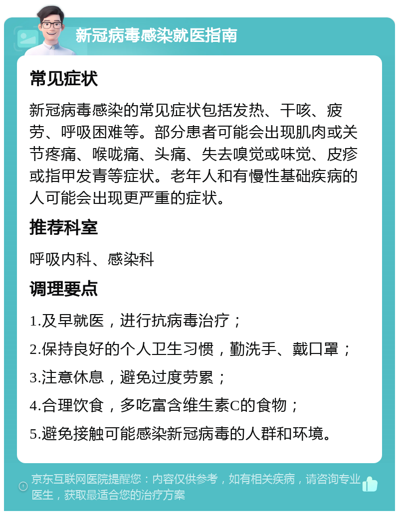 新冠病毒感染就医指南 常见症状 新冠病毒感染的常见症状包括发热、干咳、疲劳、呼吸困难等。部分患者可能会出现肌肉或关节疼痛、喉咙痛、头痛、失去嗅觉或味觉、皮疹或指甲发青等症状。老年人和有慢性基础疾病的人可能会出现更严重的症状。 推荐科室 呼吸内科、感染科 调理要点 1.及早就医，进行抗病毒治疗； 2.保持良好的个人卫生习惯，勤洗手、戴口罩； 3.注意休息，避免过度劳累； 4.合理饮食，多吃富含维生素C的食物； 5.避免接触可能感染新冠病毒的人群和环境。