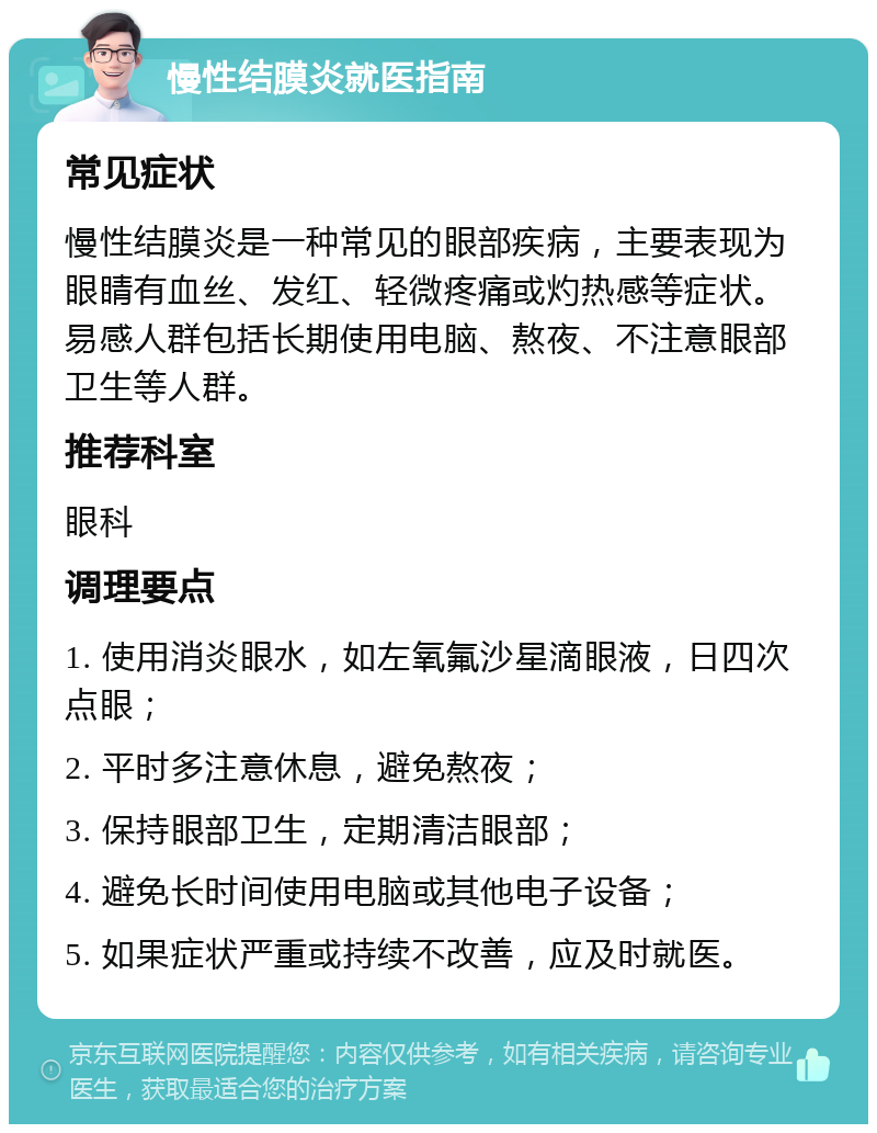 慢性结膜炎就医指南 常见症状 慢性结膜炎是一种常见的眼部疾病，主要表现为眼睛有血丝、发红、轻微疼痛或灼热感等症状。易感人群包括长期使用电脑、熬夜、不注意眼部卫生等人群。 推荐科室 眼科 调理要点 1. 使用消炎眼水，如左氧氟沙星滴眼液，日四次点眼； 2. 平时多注意休息，避免熬夜； 3. 保持眼部卫生，定期清洁眼部； 4. 避免长时间使用电脑或其他电子设备； 5. 如果症状严重或持续不改善，应及时就医。