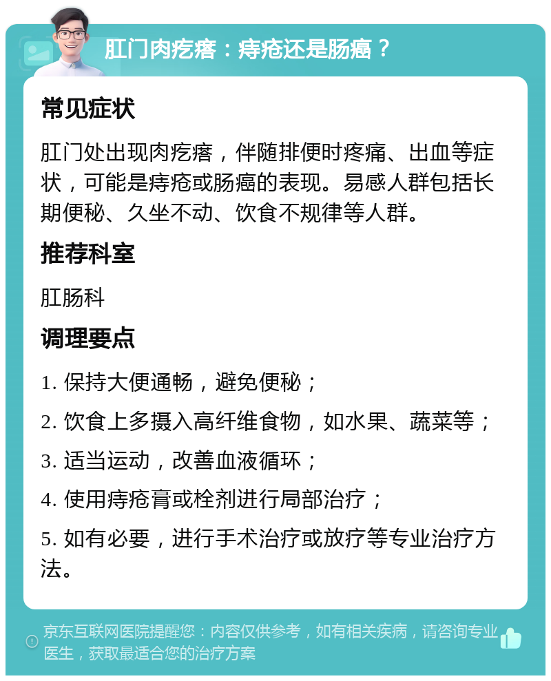 肛门肉疙瘩：痔疮还是肠癌？ 常见症状 肛门处出现肉疙瘩，伴随排便时疼痛、出血等症状，可能是痔疮或肠癌的表现。易感人群包括长期便秘、久坐不动、饮食不规律等人群。 推荐科室 肛肠科 调理要点 1. 保持大便通畅，避免便秘； 2. 饮食上多摄入高纤维食物，如水果、蔬菜等； 3. 适当运动，改善血液循环； 4. 使用痔疮膏或栓剂进行局部治疗； 5. 如有必要，进行手术治疗或放疗等专业治疗方法。