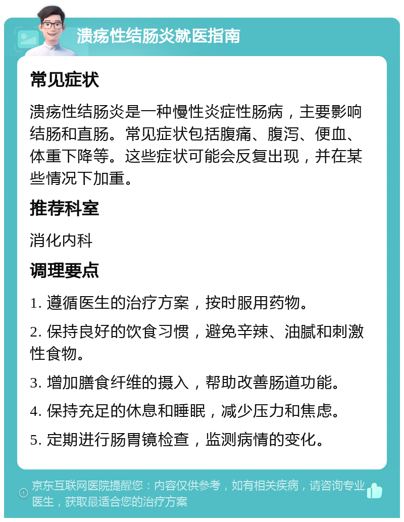 溃疡性结肠炎就医指南 常见症状 溃疡性结肠炎是一种慢性炎症性肠病，主要影响结肠和直肠。常见症状包括腹痛、腹泻、便血、体重下降等。这些症状可能会反复出现，并在某些情况下加重。 推荐科室 消化内科 调理要点 1. 遵循医生的治疗方案，按时服用药物。 2. 保持良好的饮食习惯，避免辛辣、油腻和刺激性食物。 3. 增加膳食纤维的摄入，帮助改善肠道功能。 4. 保持充足的休息和睡眠，减少压力和焦虑。 5. 定期进行肠胃镜检查，监测病情的变化。