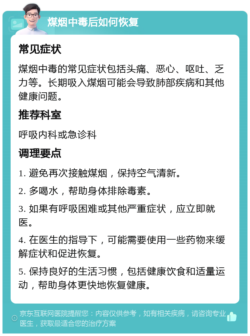 煤烟中毒后如何恢复 常见症状 煤烟中毒的常见症状包括头痛、恶心、呕吐、乏力等。长期吸入煤烟可能会导致肺部疾病和其他健康问题。 推荐科室 呼吸内科或急诊科 调理要点 1. 避免再次接触煤烟，保持空气清新。 2. 多喝水，帮助身体排除毒素。 3. 如果有呼吸困难或其他严重症状，应立即就医。 4. 在医生的指导下，可能需要使用一些药物来缓解症状和促进恢复。 5. 保持良好的生活习惯，包括健康饮食和适量运动，帮助身体更快地恢复健康。