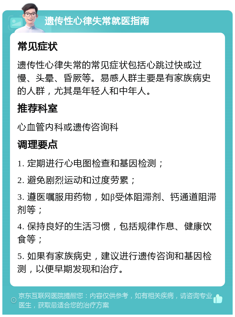 遗传性心律失常就医指南 常见症状 遗传性心律失常的常见症状包括心跳过快或过慢、头晕、昏厥等。易感人群主要是有家族病史的人群，尤其是年轻人和中年人。 推荐科室 心血管内科或遗传咨询科 调理要点 1. 定期进行心电图检查和基因检测； 2. 避免剧烈运动和过度劳累； 3. 遵医嘱服用药物，如β受体阻滞剂、钙通道阻滞剂等； 4. 保持良好的生活习惯，包括规律作息、健康饮食等； 5. 如果有家族病史，建议进行遗传咨询和基因检测，以便早期发现和治疗。