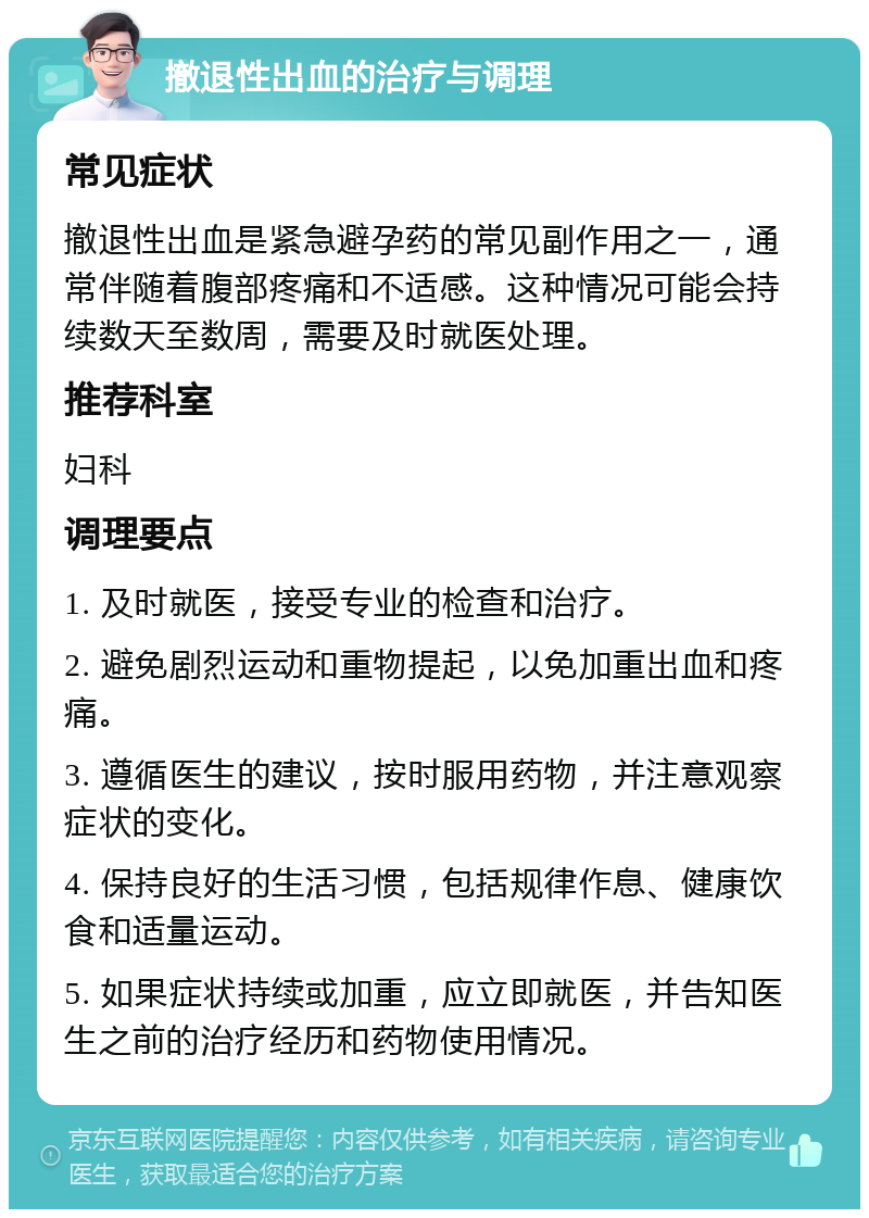 撤退性出血的治疗与调理 常见症状 撤退性出血是紧急避孕药的常见副作用之一，通常伴随着腹部疼痛和不适感。这种情况可能会持续数天至数周，需要及时就医处理。 推荐科室 妇科 调理要点 1. 及时就医，接受专业的检查和治疗。 2. 避免剧烈运动和重物提起，以免加重出血和疼痛。 3. 遵循医生的建议，按时服用药物，并注意观察症状的变化。 4. 保持良好的生活习惯，包括规律作息、健康饮食和适量运动。 5. 如果症状持续或加重，应立即就医，并告知医生之前的治疗经历和药物使用情况。