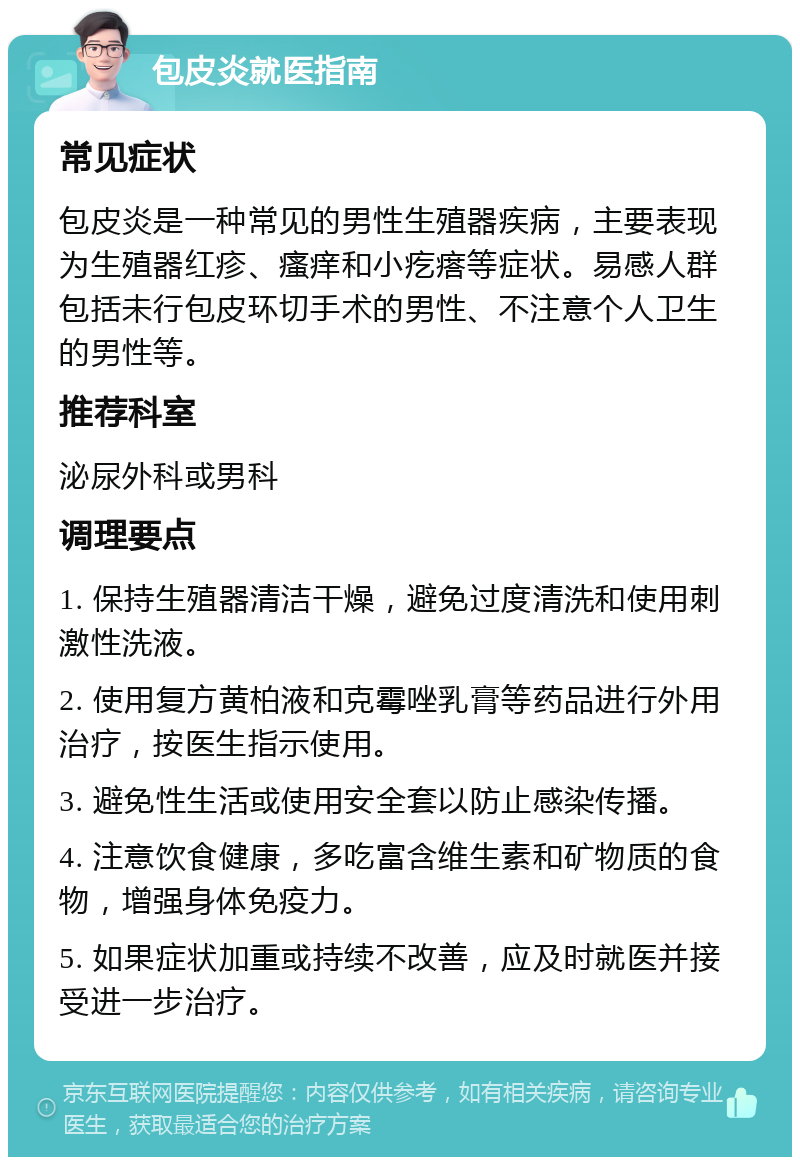 包皮炎就医指南 常见症状 包皮炎是一种常见的男性生殖器疾病，主要表现为生殖器红疹、瘙痒和小疙瘩等症状。易感人群包括未行包皮环切手术的男性、不注意个人卫生的男性等。 推荐科室 泌尿外科或男科 调理要点 1. 保持生殖器清洁干燥，避免过度清洗和使用刺激性洗液。 2. 使用复方黄柏液和克霉唑乳膏等药品进行外用治疗，按医生指示使用。 3. 避免性生活或使用安全套以防止感染传播。 4. 注意饮食健康，多吃富含维生素和矿物质的食物，增强身体免疫力。 5. 如果症状加重或持续不改善，应及时就医并接受进一步治疗。